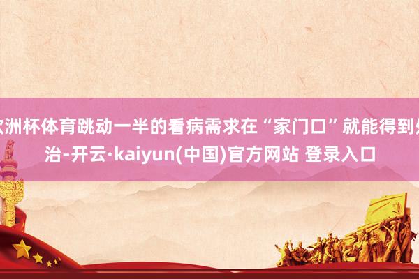 欧洲杯体育跳动一半的看病需求在“家门口”就能得到处治-开云·kaiyun(中国)官方网站 登录入口