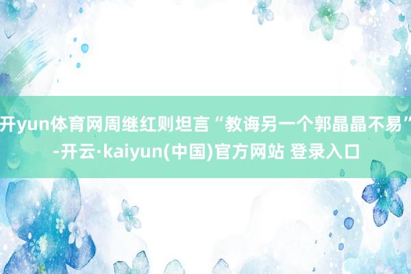 开yun体育网周继红则坦言“教诲另一个郭晶晶不易”-开云·kaiyun(中国)官方网站 登录入口