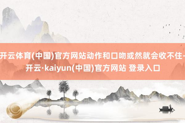 开云体育(中国)官方网站动作和口吻或然就会收不住-开云·kaiyun(中国)官方网站 登录入口