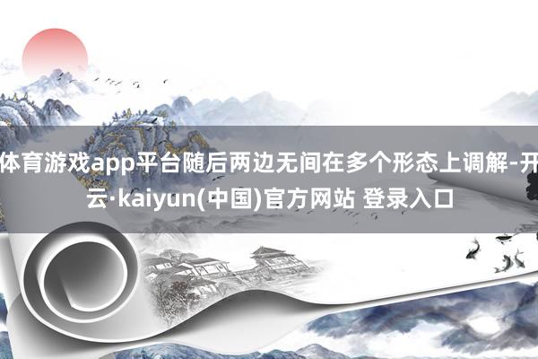 体育游戏app平台随后两边无间在多个形态上调解-开云·kaiyun(中国)官方网站 登录入口