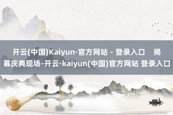 开云(中国)Kaiyun·官方网站 - 登录入口 揭幕庆典现场-开云·kaiyun(中国)官方网站 登录入口