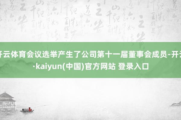 开云体育会议选举产生了公司第十一届董事会成员-开云·kaiyun(中国)官方网站 登录入口
