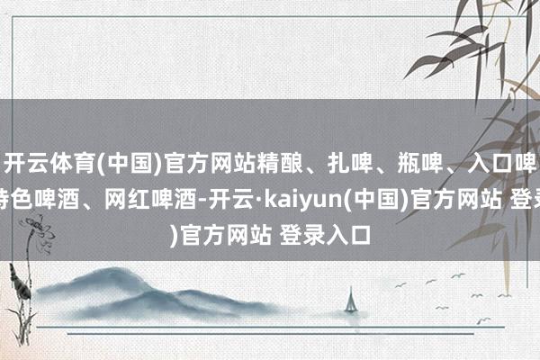 开云体育(中国)官方网站精酿、扎啤、瓶啤、入口啤酒、特色啤酒、网红啤酒-开云·kaiyun(中国)官方网站 登录入口