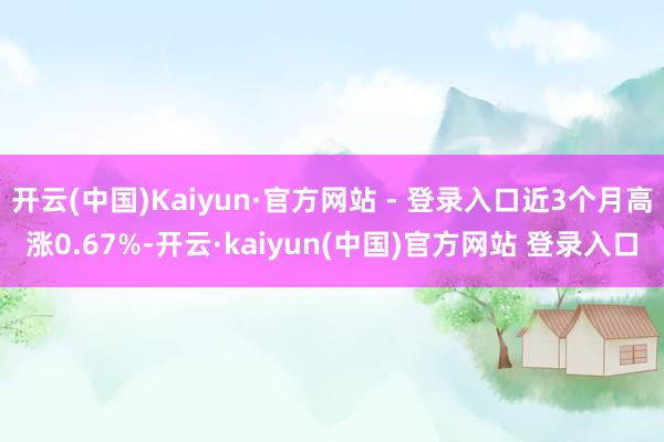 开云(中国)Kaiyun·官方网站 - 登录入口近3个月高涨0.67%-开云·kaiyun(中国)官方网站 登录入口