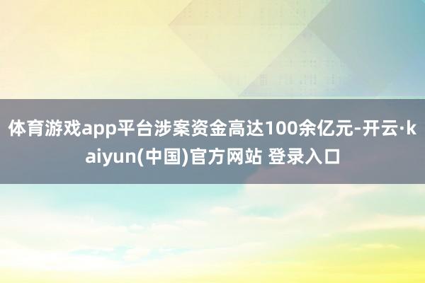 体育游戏app平台涉案资金高达100余亿元-开云·kaiyun(中国)官方网站 登录入口