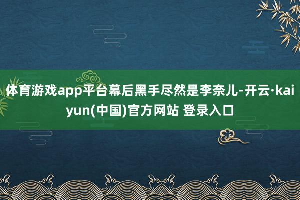 体育游戏app平台幕后黑手尽然是李奈儿-开云·kaiyun(中国)官方网站 登录入口