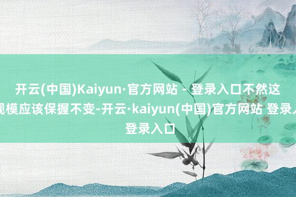 开云(中国)Kaiyun·官方网站 - 登录入口不然这一规模应该保握不变-开云·kaiyun(中国)官方网站 登录入口