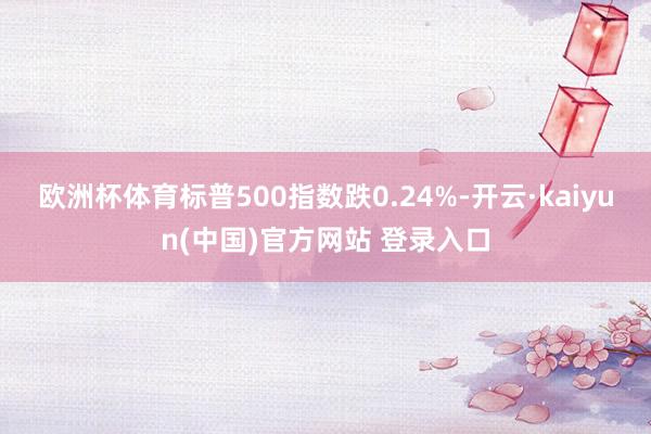 欧洲杯体育标普500指数跌0.24%-开云·kaiyun(中国)官方网站 登录入口