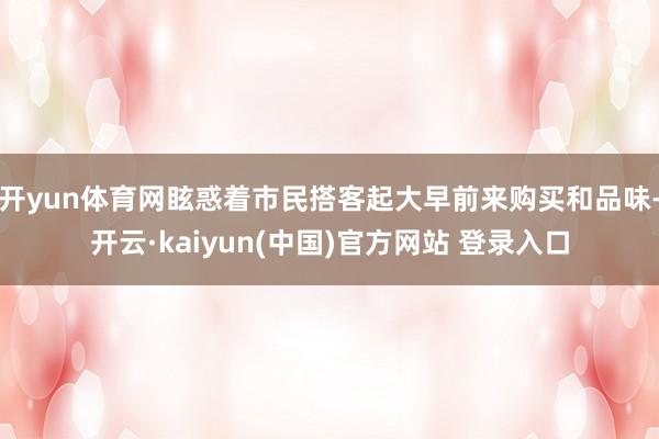 开yun体育网眩惑着市民搭客起大早前来购买和品味-开云·kaiyun(中国)官方网站 登录入口