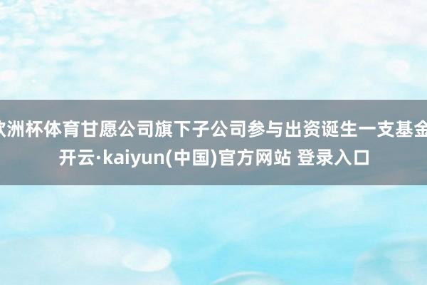 欧洲杯体育甘愿公司旗下子公司参与出资诞生一支基金-开云·kaiyun(中国)官方网站 登录入口