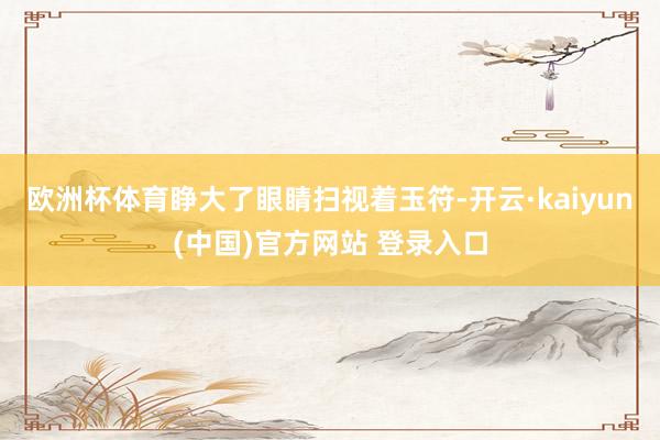 欧洲杯体育睁大了眼睛扫视着玉符-开云·kaiyun(中国)官方网站 登录入口