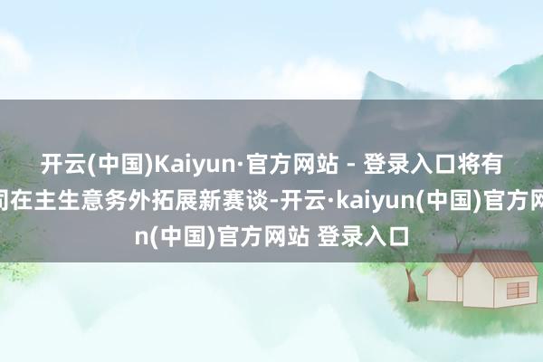 开云(中国)Kaiyun·官方网站 - 登录入口将有用地匡助公司在主生意务外拓展新赛谈-开云·kaiyun(中国)官方网站 登录入口