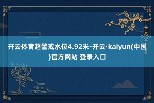 开云体育超警戒水位4.92米-开云·kaiyun(中国)官方网站 登录入口