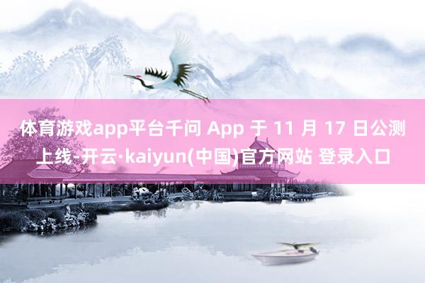 体育游戏app平台千问 App 于 11 月 17 日公测上线-开云·kaiyun(中国)官方网站 登录入口
