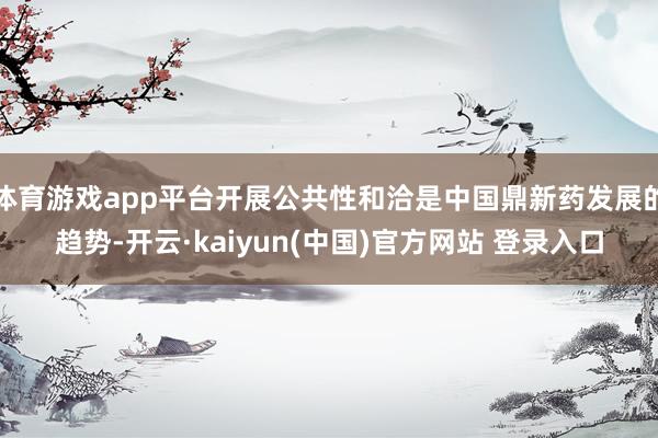 体育游戏app平台开展公共性和洽是中国鼎新药发展的趋势-开云·kaiyun(中国)官方网站 登录入口