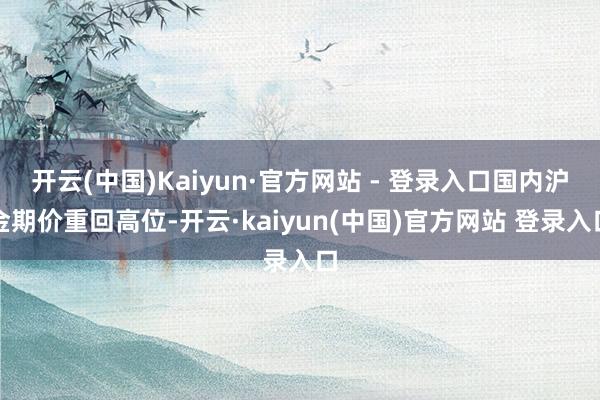 开云(中国)Kaiyun·官方网站 - 登录入口国内沪金期价重回高位-开云·kaiyun(中国)官方网站 登录入口