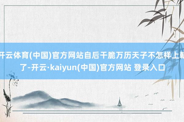 开云体育(中国)官方网站自后干脆万历天子不怎样上朝了-开云·kaiyun(中国)官方网站 登录入口