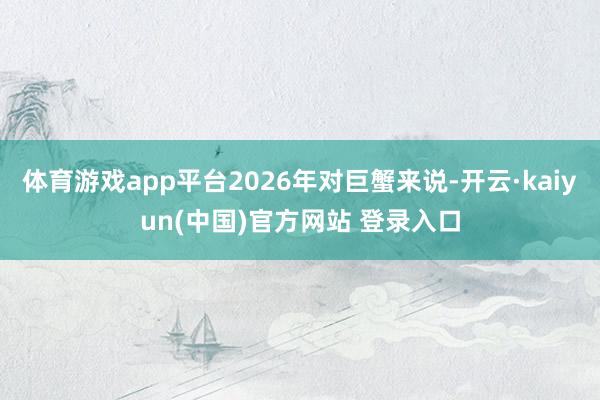 体育游戏app平台2026年对巨蟹来说-开云·kaiyun(中国)官方网站 登录入口