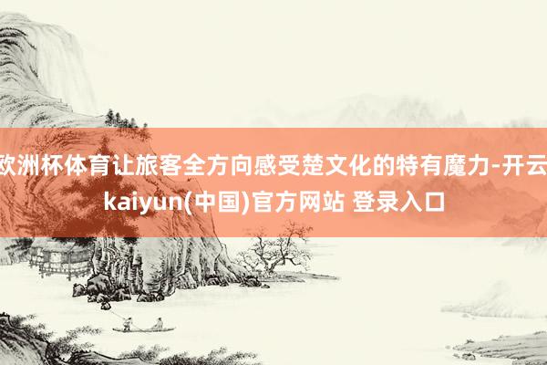 欧洲杯体育让旅客全方向感受楚文化的特有魔力-开云·kaiyun(中国)官方网站 登录入口
