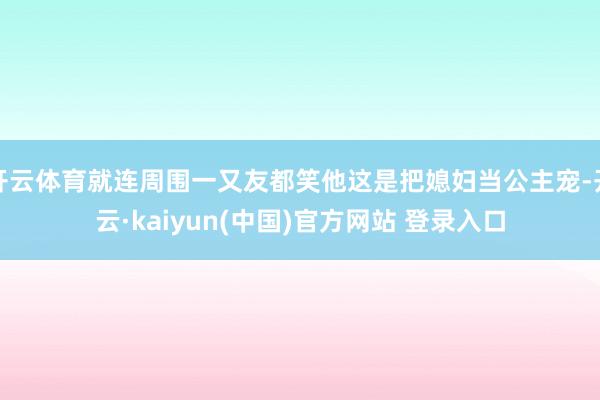 开云体育就连周围一又友都笑他这是把媳妇当公主宠-开云·kaiyun(中国)官方网站 登录入口
