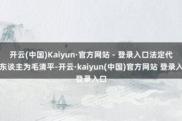 开云(中国)Kaiyun·官方网站 - 登录入口法定代表东谈主为毛清平-开云·kaiyun(中国)官方网站 登录入口