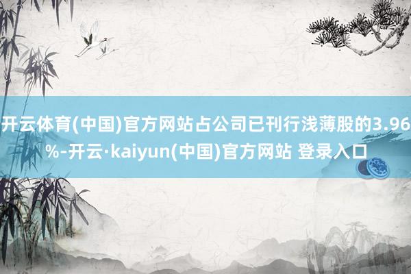 开云体育(中国)官方网站占公司已刊行浅薄股的3.96%-开云·kaiyun(中国)官方网站 登录入口