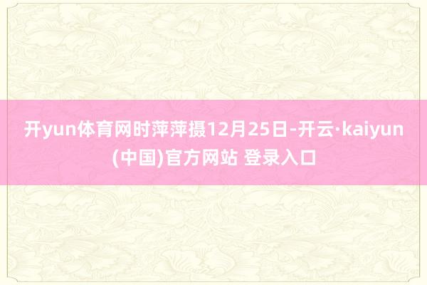开yun体育网时萍萍摄12月25日-开云·kaiyun(中国)官方网站 登录入口