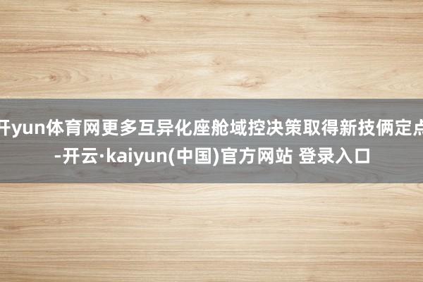 开yun体育网更多互异化座舱域控决策取得新技俩定点-开云·kaiyun(中国)官方网站 登录入口