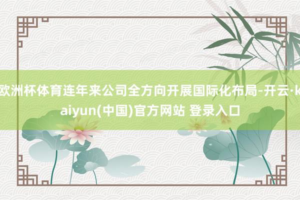 欧洲杯体育连年来公司全方向开展国际化布局-开云·kaiyun(中国)官方网站 登录入口
