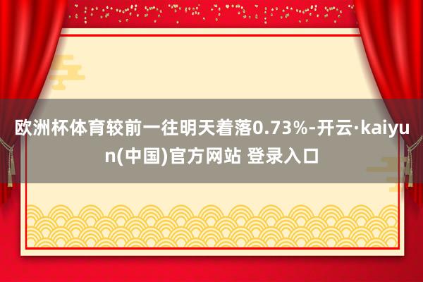 欧洲杯体育较前一往明天着落0.73%-开云·kaiyun(中国)官方网站 登录入口