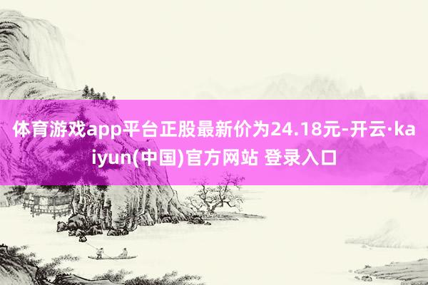 体育游戏app平台正股最新价为24.18元-开云·kaiyun(中国)官方网站 登录入口