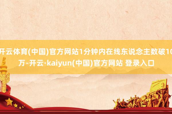 开云体育(中国)官方网站1分钟内在线东说念主数破10万-开云·kaiyun(中国)官方网站 登录入口