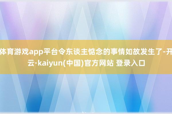 体育游戏app平台令东谈主惦念的事情如故发生了-开云·kaiyun(中国)官方网站 登录入口