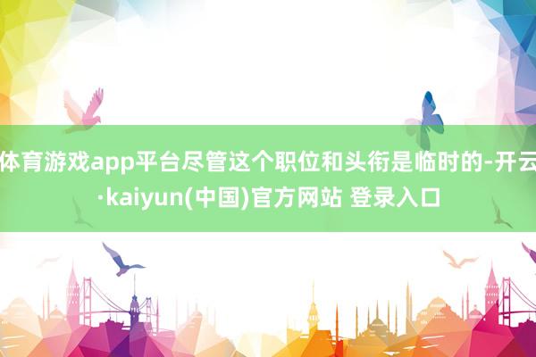 体育游戏app平台尽管这个职位和头衔是临时的-开云·kaiyun(中国)官方网站 登录入口