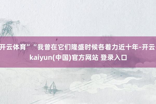 开云体育”“我曾在它们隆盛时候各着力近十年-开云·kaiyun(中国)官方网站 登录入口