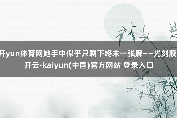 开yun体育网她手中似乎只剩下终末一张牌——光刻胶-开云·kaiyun(中国)官方网站 登录入口