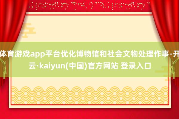 体育游戏app平台优化博物馆和社会文物处理作事-开云·kaiyun(中国)官方网站 登录入口