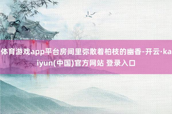 体育游戏app平台房间里弥散着柏枝的幽香-开云·kaiyun(中国)官方网站 登录入口