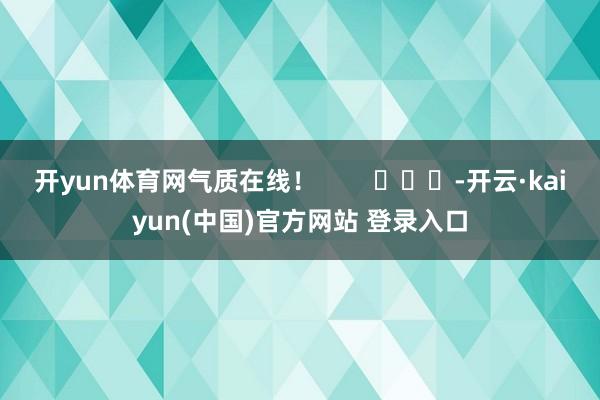 开yun体育网气质在线! -开云·kaiyun(中国)官方网站 登录入口