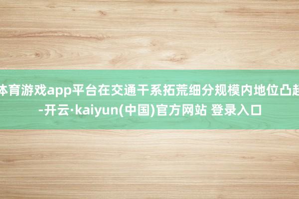 体育游戏app平台在交通干系拓荒细分规模内地位凸起-开云·kaiyun(中国)官方网站 登录入口