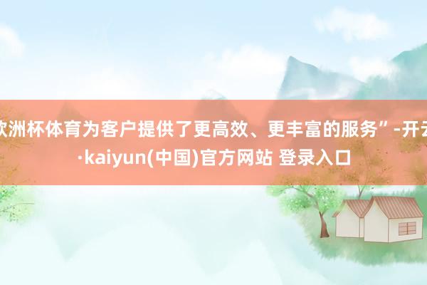 欧洲杯体育为客户提供了更高效、更丰富的服务”-开云·kaiyun(中国)官方网站 登录入口