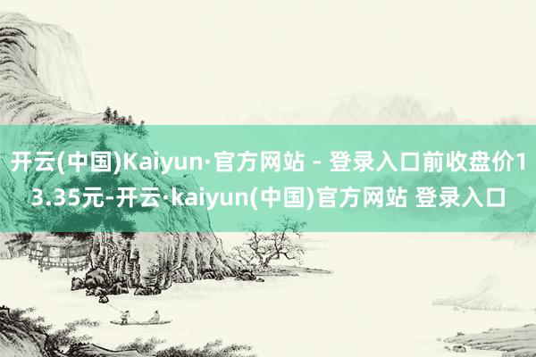 开云(中国)Kaiyun·官方网站 - 登录入口前收盘价13.35元-开云·kaiyun(中国)官方网站 登录入口