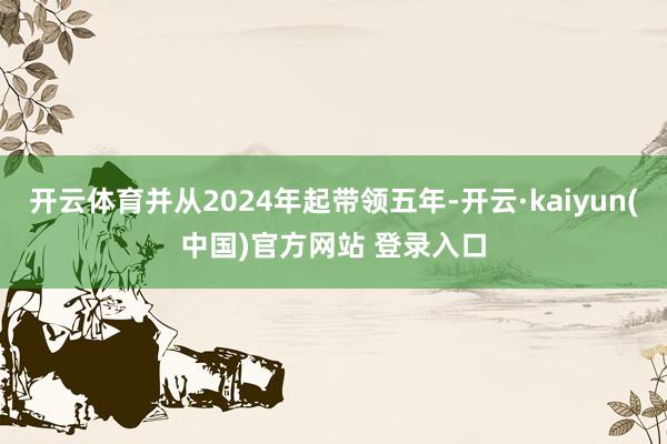 开云体育并从2024年起带领五年-开云·kaiyun(中国)官方网站 登录入口