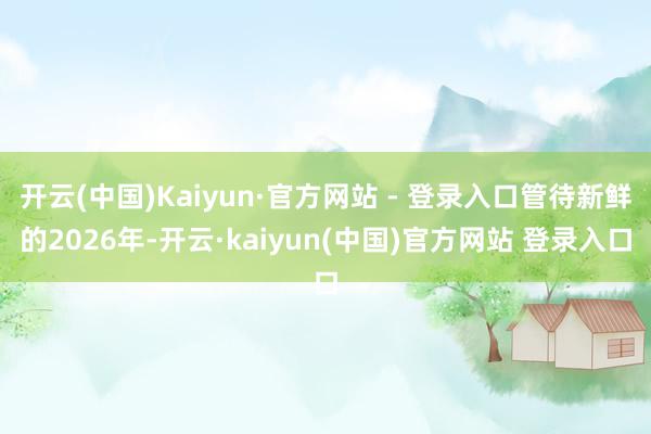 开云(中国)Kaiyun·官方网站 - 登录入口管待新鲜的2026年-开云·kaiyun(中国)官方网站 登录入口
