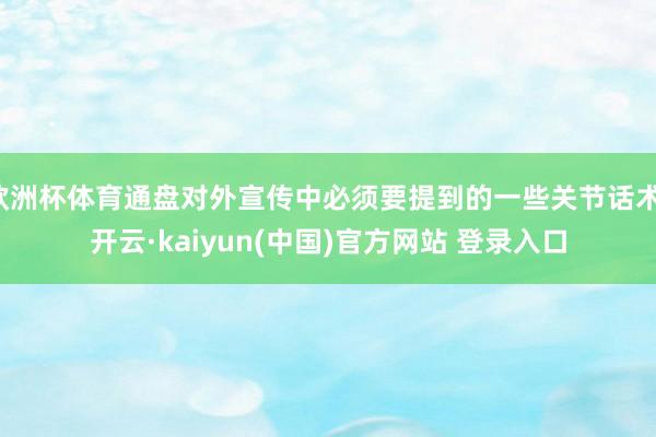 欧洲杯体育通盘对外宣传中必须要提到的一些关节话术-开云·kaiyun(中国)官方网站 登录入口