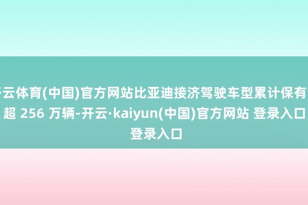 开云体育(中国)官方网站比亚迪接济驾驶车型累计保有量超 256 万辆-开云·kaiyun(中国)官方网站 登录入口