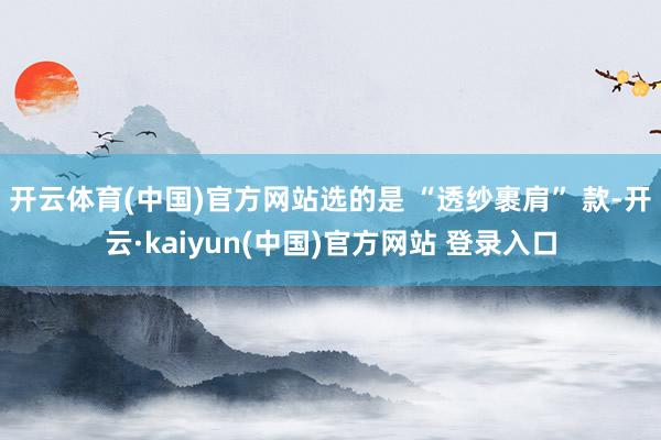 开云体育(中国)官方网站选的是 “透纱裹肩” 款-开云·kaiyun(中国)官方网站 登录入口