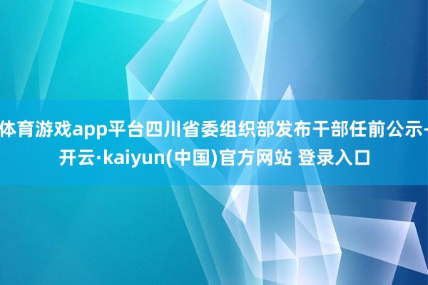 体育游戏app平台四川省委组织部发布干部任前公示-开云·kaiyun(中国)官方网站 登录入口