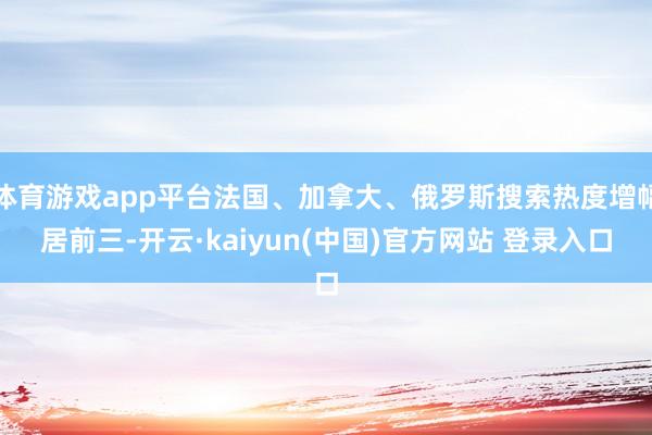 体育游戏app平台法国、加拿大、俄罗斯搜索热度增幅居前三-开云·kaiyun(中国)官方网站 登录入口