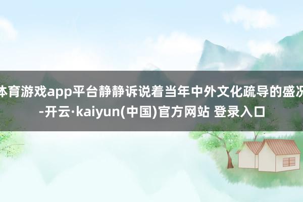 体育游戏app平台静静诉说着当年中外文化疏导的盛况-开云·kaiyun(中国)官方网站 登录入口